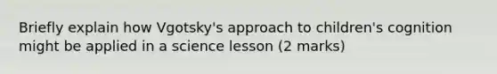 Briefly explain how Vgotsky's approach to children's cognition might be applied in a science lesson (2 marks)