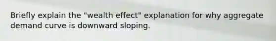 Briefly explain the "wealth effect" explanation for why aggregate demand curve is downward sloping.