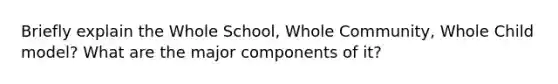 Briefly explain the Whole School, Whole Community, Whole Child model? What are the major components of it?