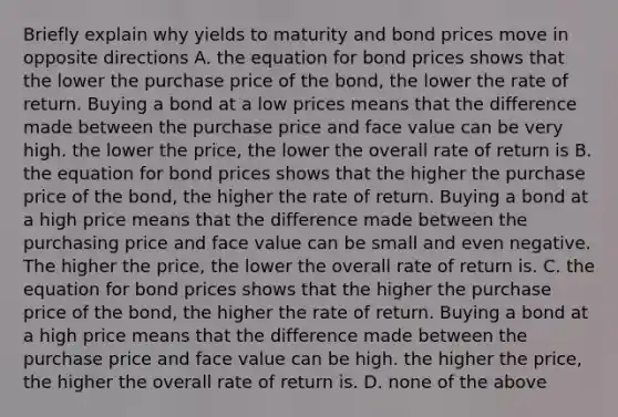 Briefly explain why yields to maturity and bond prices move in opposite directions A. the equation for bond prices shows that the lower the purchase price of the bond, the lower the rate of return. Buying a bond at a low prices means that the difference made between the purchase price and face value can be very high. the lower the price, the lower the overall rate of return is B. the equation for bond prices shows that the higher the purchase price of the bond, the higher the rate of return. Buying a bond at a high price means that the difference made between the purchasing price and face value can be small and even negative. The higher the price, the lower the overall rate of return is. C. the equation for bond prices shows that the higher the purchase price of the bond, the higher the rate of return. Buying a bond at a high price means that the difference made between the purchase price and face value can be high. the higher the price, the higher the overall rate of return is. D. none of the above