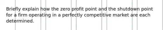 Briefly explain how the zero profit point and the shutdown point for a firm operating in a perfectly competitive market are each determined.