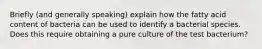 Briefly (and generally speaking) explain how the fatty acid content of bacteria can be used to identify a bacterial species. Does this require obtaining a pure culture of the test bacterium?