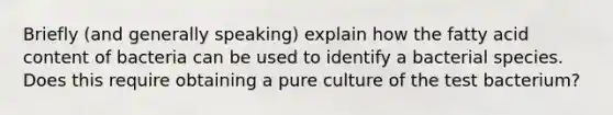 Briefly (and generally speaking) explain how the fatty acid content of bacteria can be used to identify a bacterial species. Does this require obtaining a pure culture of the test bacterium?