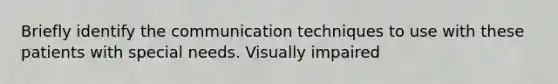 Briefly identify the communication techniques to use with these patients with special needs. Visually impaired