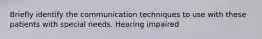 Briefly identify the communication techniques to use with these patients with special needs. Hearing impaired