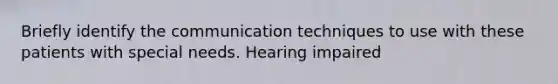 Briefly identify the communication techniques to use with these patients with special needs. Hearing impaired