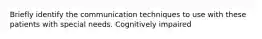 Briefly identify the communication techniques to use with these patients with special needs. Cognitively impaired