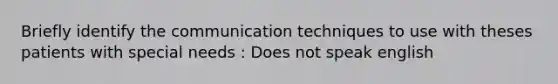 Briefly identify the communication techniques to use with theses patients with special needs : Does not speak english