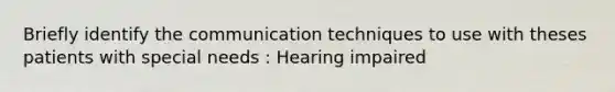 Briefly identify the communication techniques to use with theses patients with special needs : Hearing impaired