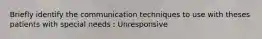 Briefly identify the communication techniques to use with theses patients with special needs : Unresponsive