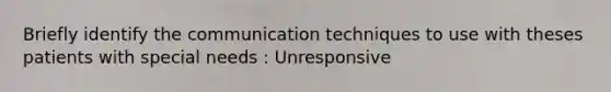 Briefly identify the communication techniques to use with theses patients with special needs : Unresponsive