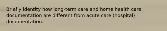 Briefly identity how long-term care and home health care documentation are different from acute care (hospital) documentation.