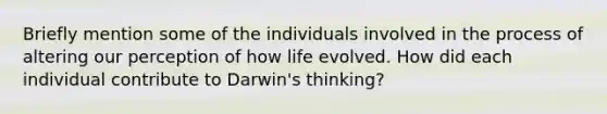 Briefly mention some of the individuals involved in the process of altering our perception of how life evolved. How did each individual contribute to Darwin's thinking?