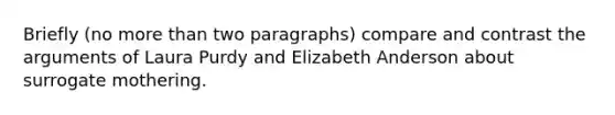 Briefly (no more than two paragraphs) compare and contrast the arguments of Laura Purdy and Elizabeth Anderson about surrogate mothering.