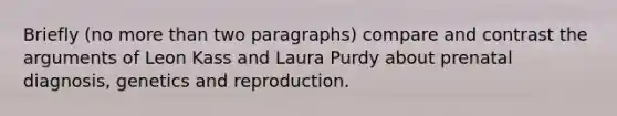 Briefly (no more than two paragraphs) compare and contrast the arguments of Leon Kass and Laura Purdy about prenatal diagnosis, genetics and reproduction.