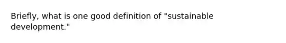 Briefly, what is one good definition of "sustainable development."