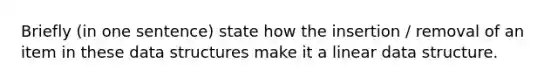 Briefly (in one sentence) state how the insertion / removal of an item in these data structures make it a linear data structure.