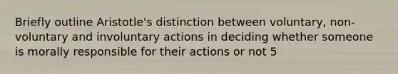 Briefly outline Aristotle's distinction between voluntary, non-voluntary and involuntary actions in deciding whether someone is morally responsible for their actions or not 5