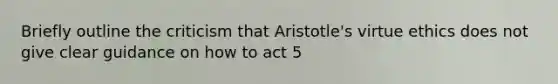 Briefly outline the criticism that Aristotle's virtue ethics does not give clear guidance on how to act 5