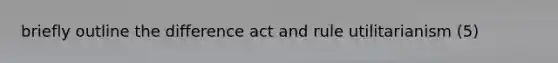 briefly outline the difference act and rule utilitarianism (5)