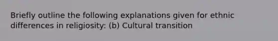 Briefly outline the following explanations given for ethnic differences in religiosity: (b) Cultural transition