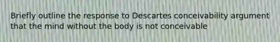 Briefly outline the response to Descartes conceivability argument that the mind without the body is not conceivable