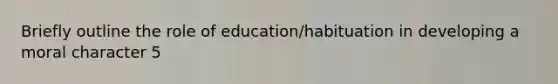 Briefly outline the role of education/habituation in developing a moral character 5