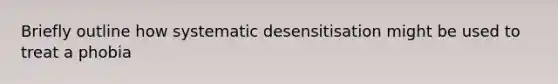 Briefly outline how systematic desensitisation might be used to treat a phobia