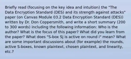 Briefly read (focusing on the key idea and intuition) the "The Data Encryption Standard (DES) and its strength against attacks" paper (on Canvas Module 03.2 Data Encryption Standard (DES)) written by Dr. Don Coppersmith, and write a short summary (200 to 300 words) including the following information: Who is the author? What is the focus of this paper? What did you learn from the paper? What does "S-box Sj is active on round i" mean? What are some important discussions about (for example) the rounds, active S-boxes, known plaintext, chosen plaintext, and linearity, etc.?