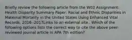 Briefly review the following article from the W02 Assignment: Health Disparity Summary Paper: Racial and Ethnic Disparities in Maternal Mortality in the United States Using Enhanced Vital Records, 2016‒2017Links to an external site.. Which of the following options lists the correct way to cite the above peer-reviewed journal article in APA 7th edition?