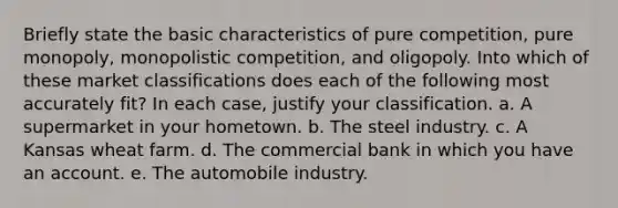 Briefly state the basic characteristics of pure competition, pure monopoly, monopolistic competition, and oligopoly. Into which of these market classifications does each of the following most accurately fit? In each case, justify your classification. a. A supermarket in your hometown. b. The steel industry. c. A Kansas wheat farm. d. The commercial bank in which you have an account. e. The automobile industry.