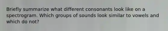 Briefly summarize what different consonants look like on a spectrogram. Which groups of sounds look similar to vowels and which do not?