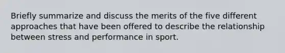 Briefly summarize and discuss the merits of the five different approaches that have been offered to describe the relationship between stress and performance in sport.