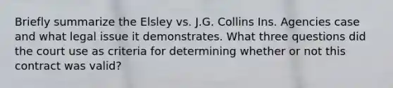 Briefly summarize the Elsley vs. J.G. Collins Ins. Agencies case and what legal issue it demonstrates. What three questions did the court use as criteria for determining whether or not this contract was valid?