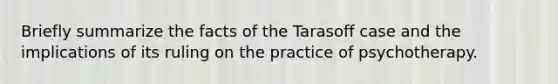 Briefly summarize the facts of the Tarasoff case and the implications of its ruling on the practice of psychotherapy.