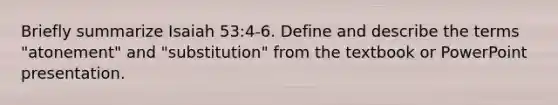 Briefly summarize Isaiah 53:4-6. Define and describe the terms "atonement" and "substitution" from the textbook or PowerPoint presentation.