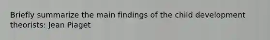 Briefly summarize the main findings of the child development theorists: Jean Piaget