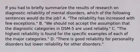 If you had to briefly summarize the results of research on diagnostic reliability of mental disorders, which of the following sentences would do the job? A. "The reliability has increased with few exceptions." B. "We should not accept the assumption that the diagnostic categories in DSM-5 are used reliably." C. "The highest reliability is found for the specific examples of each of the major categories." D. "There is good reliability for personality disorders but lower reliability for other disorders."