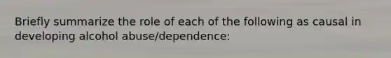 Briefly summarize the role of each of the following as causal in developing alcohol abuse/dependence: