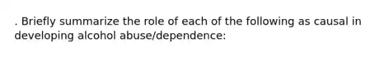 . Briefly summarize the role of each of the following as causal in developing alcohol abuse/dependence: