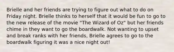 Brielle and her friends are trying to figure out what to do on Friday night. Brielle thinks to herself that it would be fun to go to the new release of the movie "The Wizard of Oz" but her friends chime in they want to go the boardwalk. Not wanting to upset and break ranks with her friends, Brielle agrees to go to the boardwalk figuring it was a nice night out!