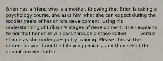 Brien has a friend who is a mother. Knowing that Brien is taking a psychology course, she asks him what she can expect during the toddler years of her child's development. Using his understanding of Erikson's stages of development, Brien explains to her that her child will pass through a stage called _____ versus shame as she undergoes potty training. Please choose the correct answer from the following choices, and then select the submit answer button.