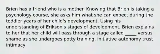 Brien has a friend who is a mother. Knowing that Brien is taking a psychology course, she asks him what she can expect during the toddler years of her child's development. Using his understanding of Erikson's stages of development, Brien explains to her that her child will pass through a stage called _____ versus shame as she undergoes potty training. initiative autonomy trust intimacy