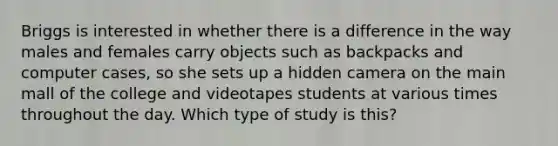 Briggs is interested in whether there is a difference in the way males and females carry objects such as backpacks and computer cases, so she sets up a hidden camera on the main mall of the college and videotapes students at various times throughout the day. Which type of study is this?