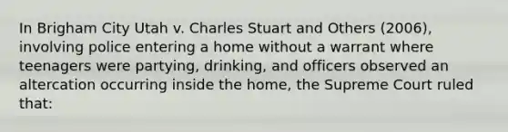 In Brigham City Utah v. Charles Stuart and Others (2006), involving police entering a home without a warrant where teenagers were partying, drinking, and officers observed an altercation occurring inside the home, the Supreme Court ruled that: