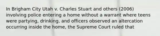 In Brigham City Utah v. Charles Stuart and others (2006) involving police entering a home without a warrant where teens were partying, drinking, and officers observed an altercation occurring inside the home, the Supreme Court ruled that