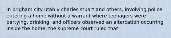 in brigham city utah v charles stuart and others, involving police entering a home without a warrant where teenagers were partying, drinking, and officers observed an altercation occurring inside the home, the supreme court ruled that: