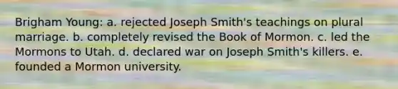 Brigham Young: a. rejected Joseph Smith's teachings on plural marriage. b. completely revised the Book of Mormon. c. led the Mormons to Utah. d. declared war on Joseph Smith's killers. e. founded a Mormon university.