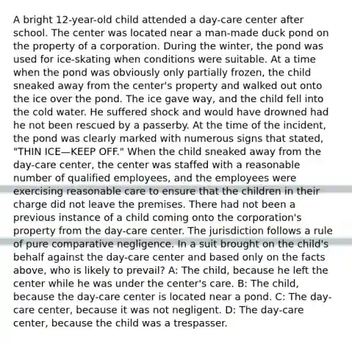 A bright 12-year-old child attended a day-care center after school. The center was located near a man-made duck pond on the property of a corporation. During the winter, the pond was used for ice-skating when conditions were suitable. At a time when the pond was obviously only partially frozen, the child sneaked away from the center's property and walked out onto the ice over the pond. The ice gave way, and the child fell into the cold water. He suffered shock and would have drowned had he not been rescued by a passerby. At the time of the incident, the pond was clearly marked with numerous signs that stated, "THIN ICE—KEEP OFF." When the child sneaked away from the day-care center, the center was staffed with a reasonable number of qualified employees, and the employees were exercising reasonable care to ensure that the children in their charge did not leave the premises. There had not been a previous instance of a child coming onto the corporation's property from the day-care center. The jurisdiction follows a rule of pure comparative negligence. In a suit brought on the child's behalf against the day-care center and based only on the facts above, who is likely to prevail? A: The child, because he left the center while he was under the center's care. B: The child, because the day-care center is located near a pond. C: The day-care center, because it was not negligent. D: The day-care center, because the child was a trespasser.