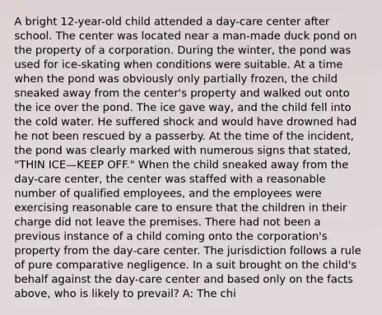 A bright 12-year-old child attended a day-care center after school. The center was located near a man-made duck pond on the property of a corporation. During the winter, the pond was used for ice-skating when conditions were suitable. At a time when the pond was obviously only partially frozen, the child sneaked away from the center's property and walked out onto the ice over the pond. The ice gave way, and the child fell into the cold water. He suffered shock and would have drowned had he not been rescued by a passerby. At the time of the incident, the pond was clearly marked with numerous signs that stated, "THIN ICE—KEEP OFF." When the child sneaked away from the day-care center, the center was staffed with a reasonable number of qualified employees, and the employees were exercising reasonable care to ensure that the children in their charge did not leave the premises. There had not been a previous instance of a child coming onto the corporation's property from the day-care center. The jurisdiction follows a rule of pure comparative negligence. In a suit brought on the child's behalf against the day-care center and based only on the facts above, who is likely to prevail? A: The chi